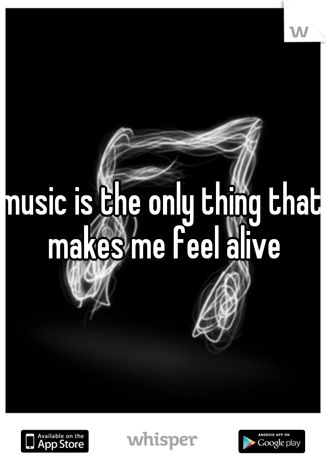 music is the only thing that makes me feel alive