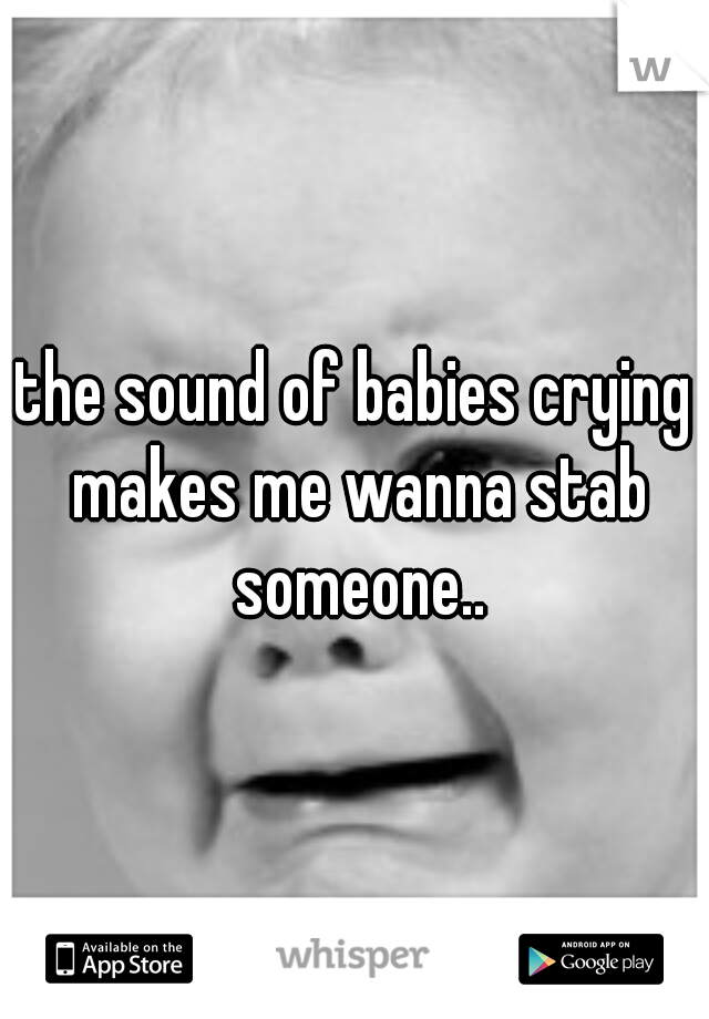 the sound of babies crying makes me wanna stab someone..