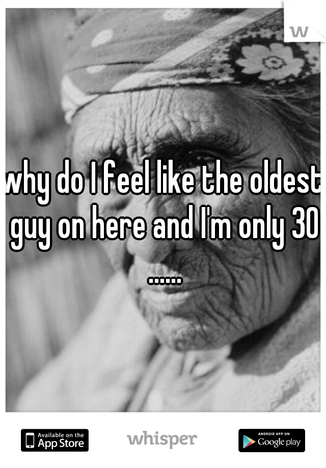 why do I feel like the oldest guy on here and I'm only 30 ......