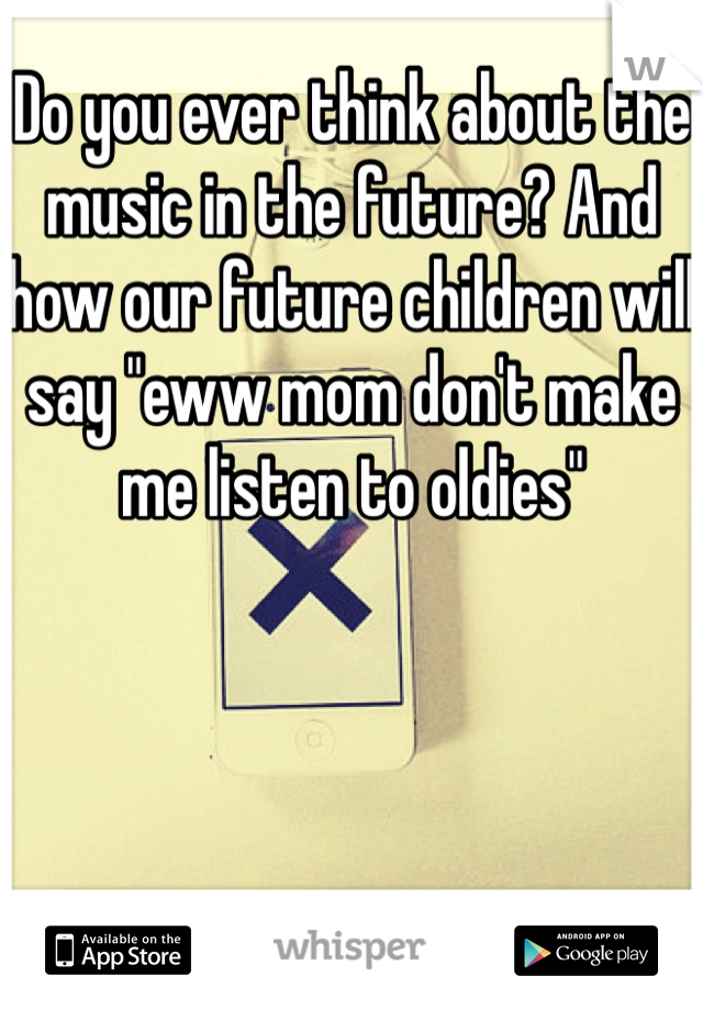 Do you ever think about the music in the future? And how our future children will say "eww mom don't make me listen to oldies"
