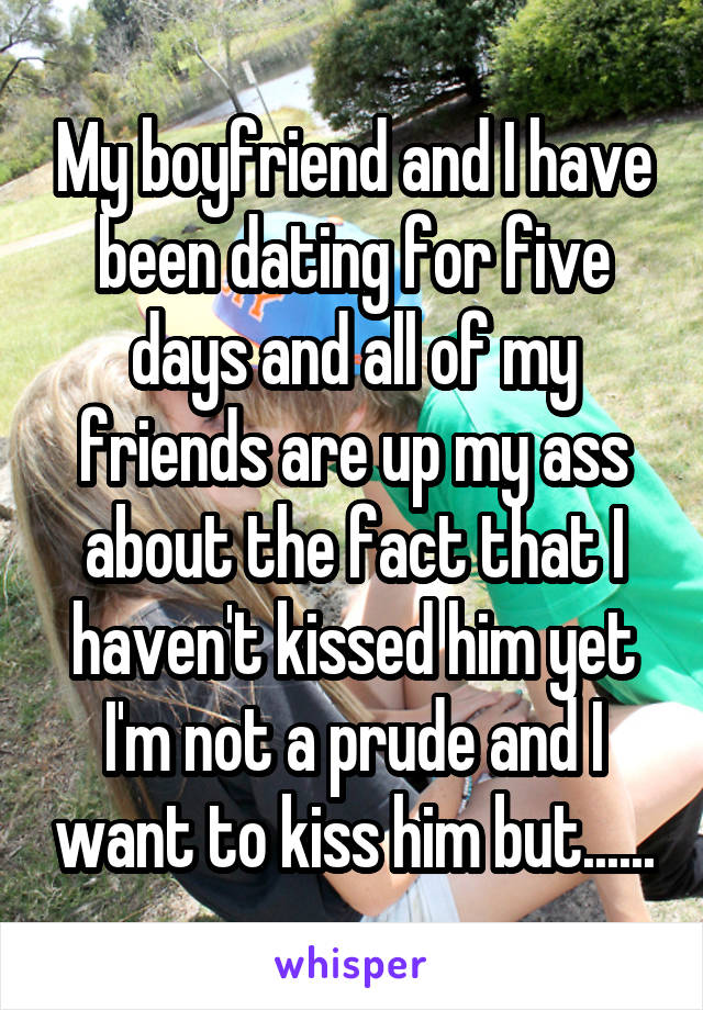 My boyfriend and I have been dating for five days and all of my friends are up my ass about the fact that I haven't kissed him yet I'm not a prude and I want to kiss him but......