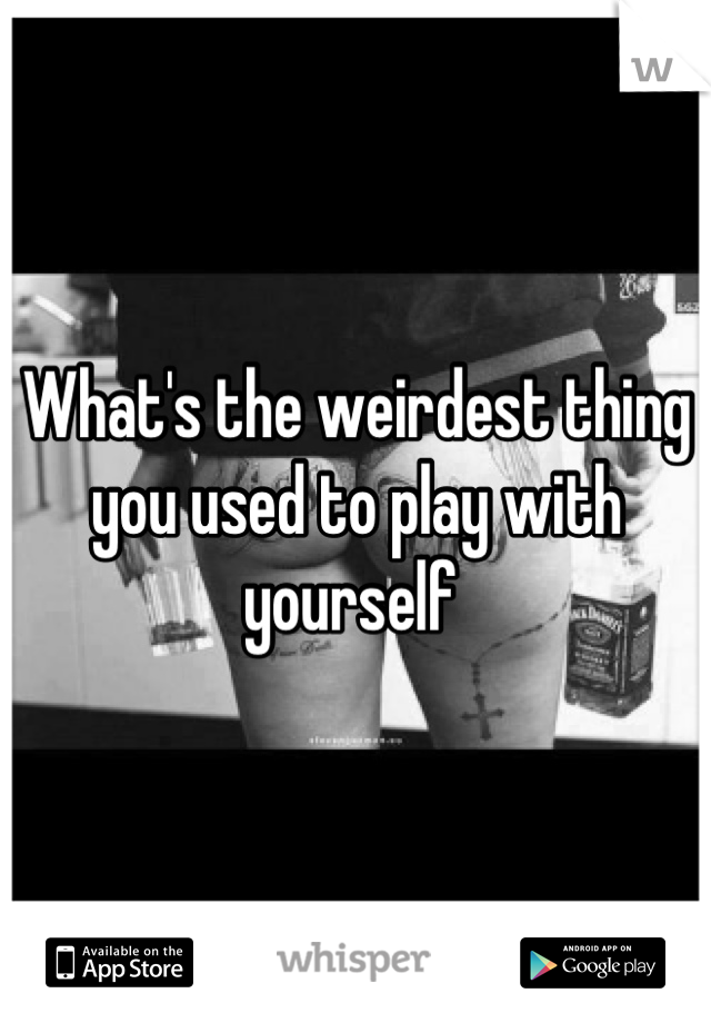 What's the weirdest thing you used to play with yourself 