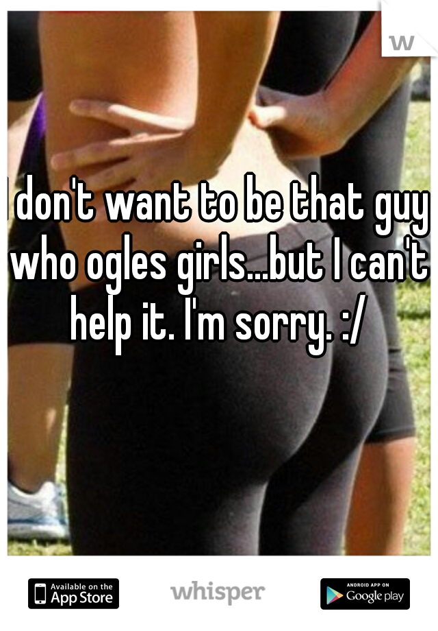 I don't want to be that guy who ogles girls...but I can't help it. I'm sorry. :/