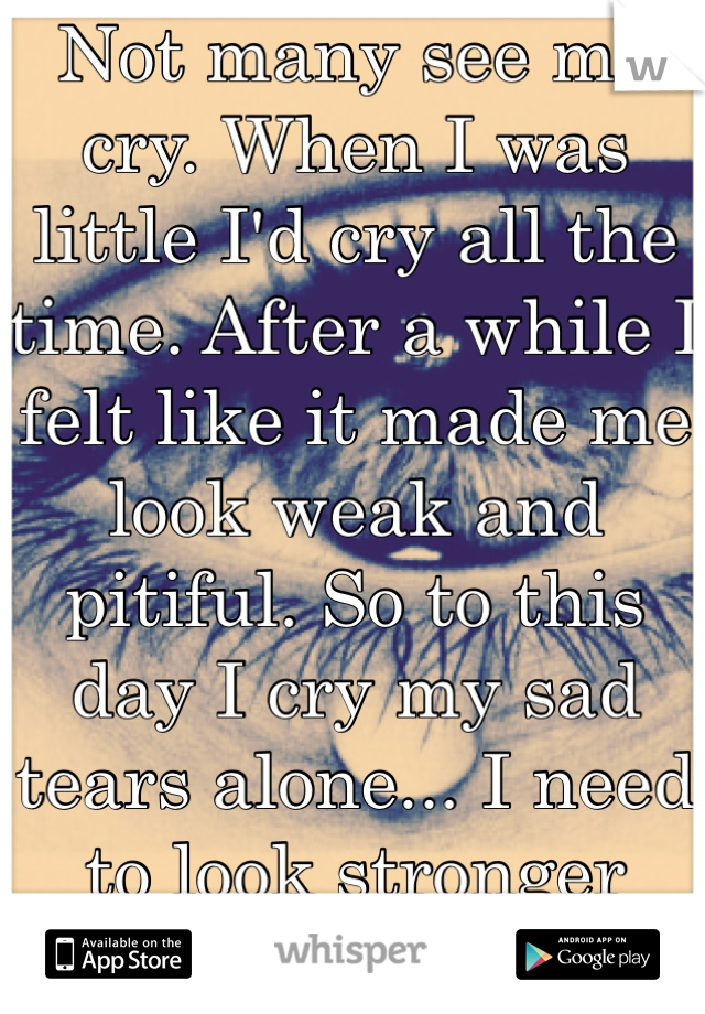 Not many see me cry. When I was little I'd cry all the time. After a while I felt like it made me look weak and pitiful. So to this day I cry my sad tears alone... I need to look stronger then I am.