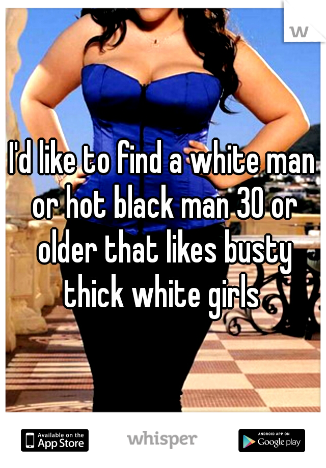 I'd like to find a white man or hot black man 30 or older that likes busty thick white girls 