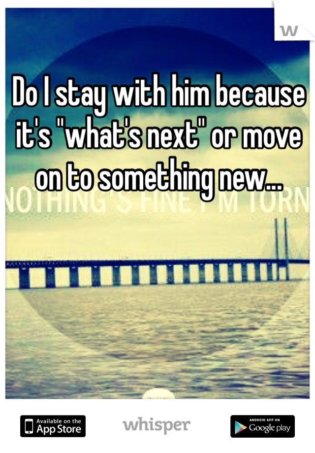 Do I stay with him because it's "what's next" or move on to something new...