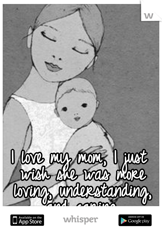 I love my mom, I just wish she was more loving, understanding, and caring.
