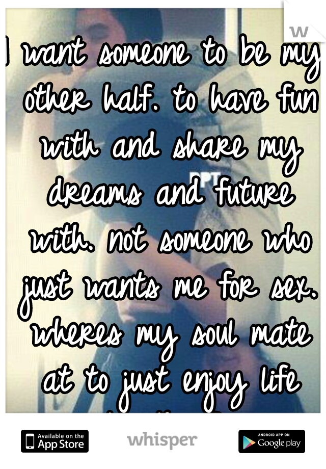 I want someone to be my other half. to have fun with and share my dreams and future with. not someone who just wants me for sex. wheres my soul mate at to just enjoy life together? 