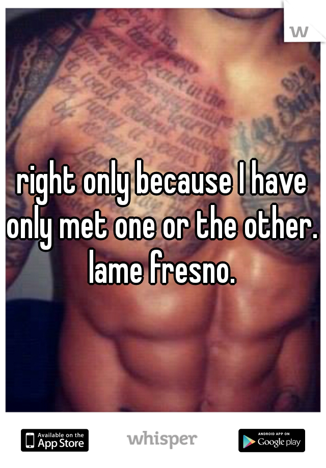 right only because I have only met one or the other.  lame fresno. 