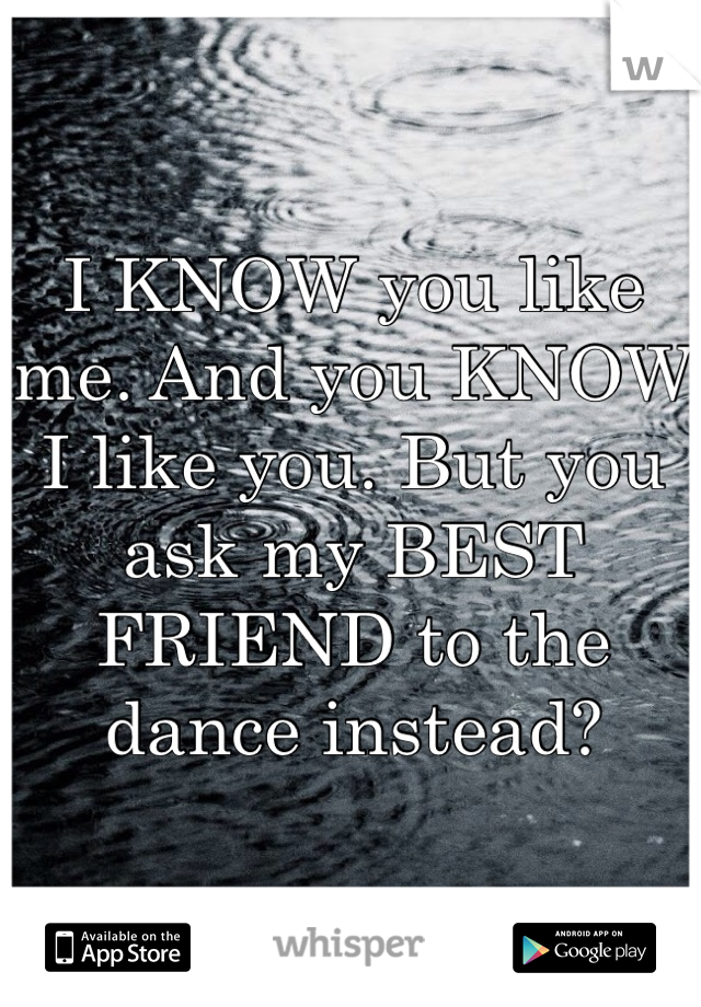 I KNOW you like me. And you KNOW I like you. But you ask my BEST FRIEND to the dance instead?