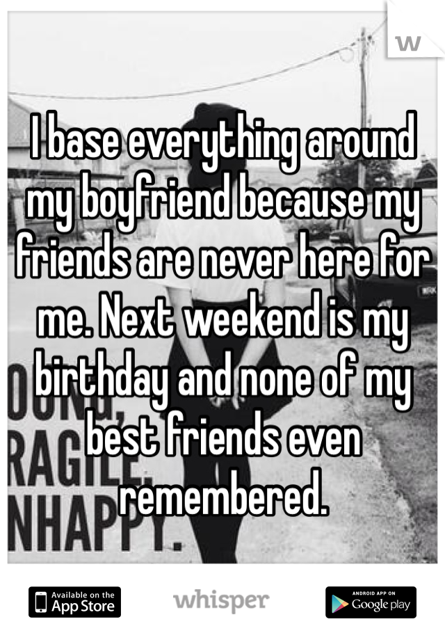 I base everything around my boyfriend because my friends are never here for me. Next weekend is my birthday and none of my best friends even remembered.