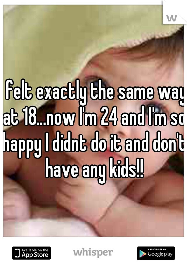 I felt exactly the same way at 18...now I'm 24 and I'm so happy I didnt do it and don't have any kids!!