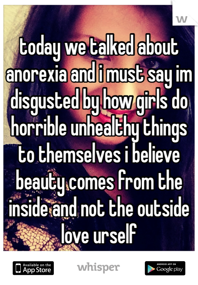today we talked about anorexia and i must say im disgusted by how girls do horrible unhealthy things to themselves i believe beauty comes from the inside and not the outside love urself