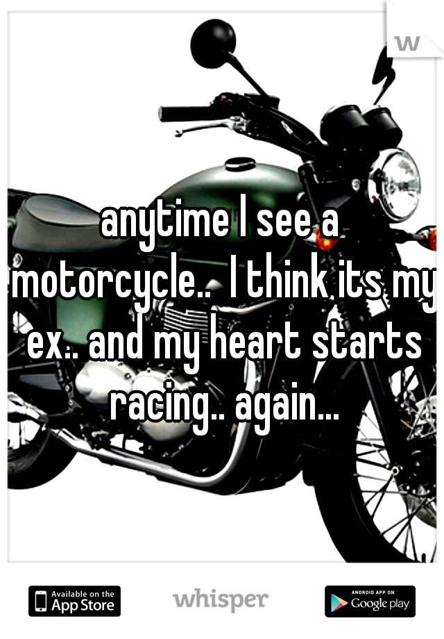 anytime I see a motorcycle..  I think its my ex.. and my heart starts racing.. again...