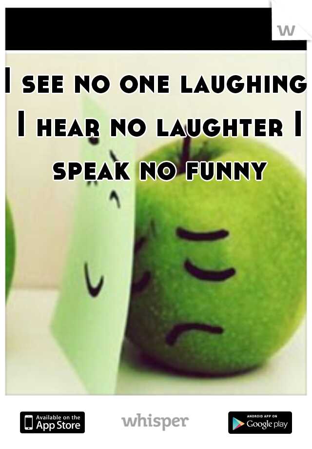I see no one laughing I hear no laughter I speak no funny