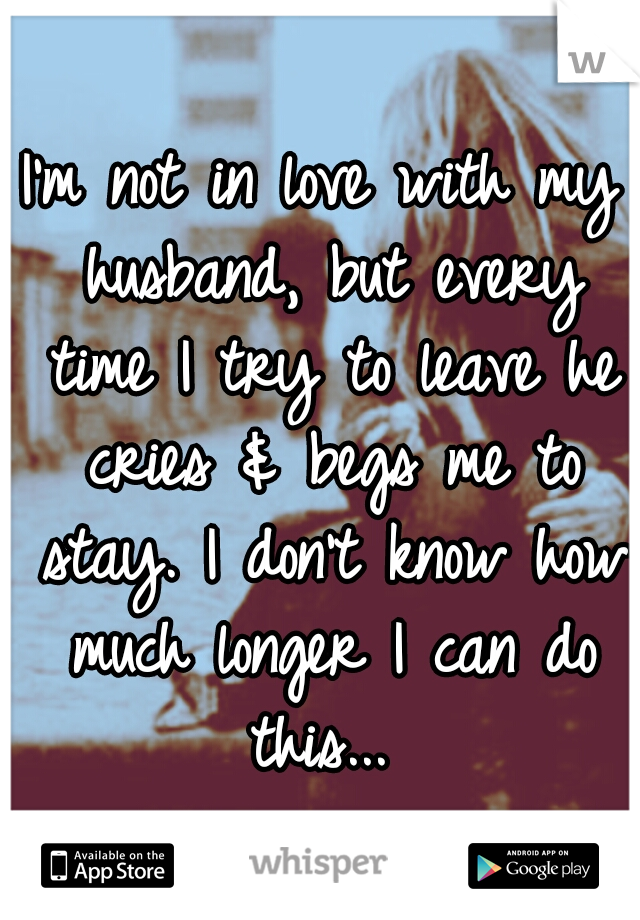 I'm not in love with my husband, but every time I try to leave he cries & begs me to stay. I don't know how much longer I can do this... 