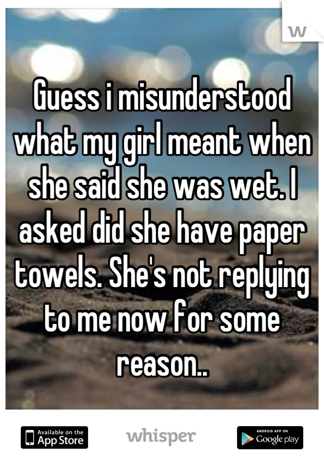 Guess i misunderstood what my girl meant when she said she was wet. I asked did she have paper towels. She's not replying to me now for some reason..