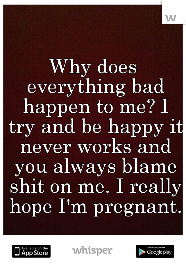 Why does everything bad happen to me? I try and be happy it never works and you always blame shit on me. I really hope I'm pregnant. 