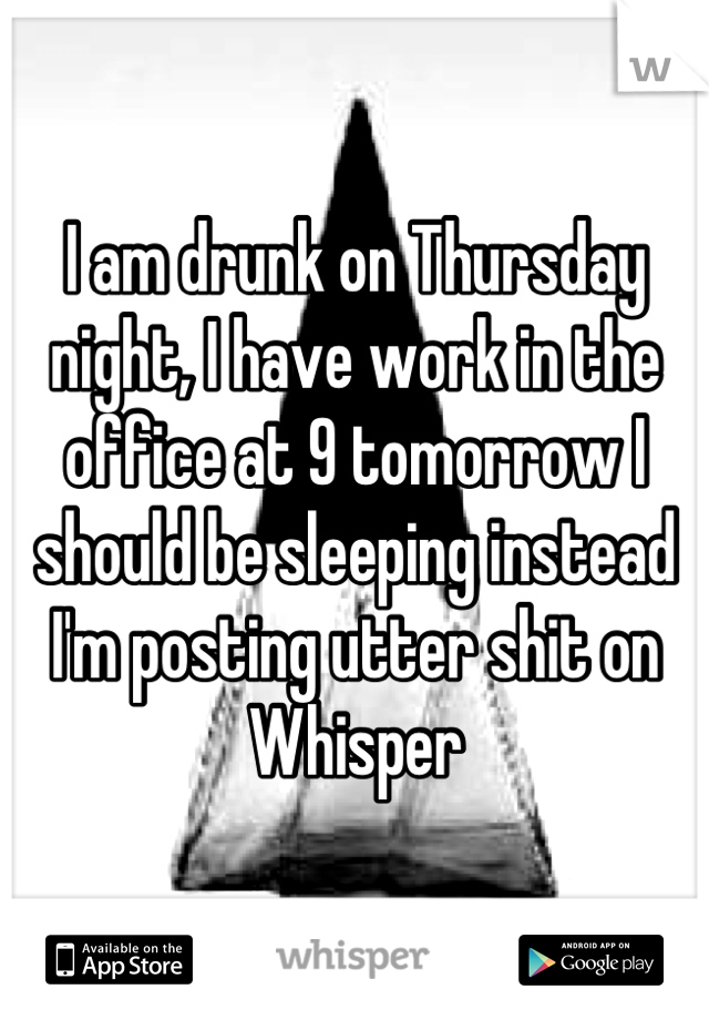 I am drunk on Thursday night, I have work in the office at 9 tomorrow I should be sleeping instead I'm posting utter shit on Whisper