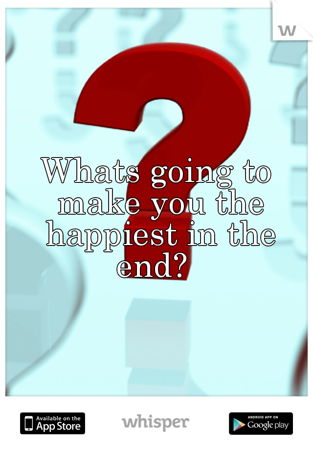 Whats going to make you the happiest in the end?  