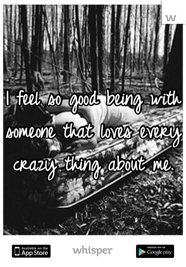 I feel so good being with someone that loves every crazy thing about me. 