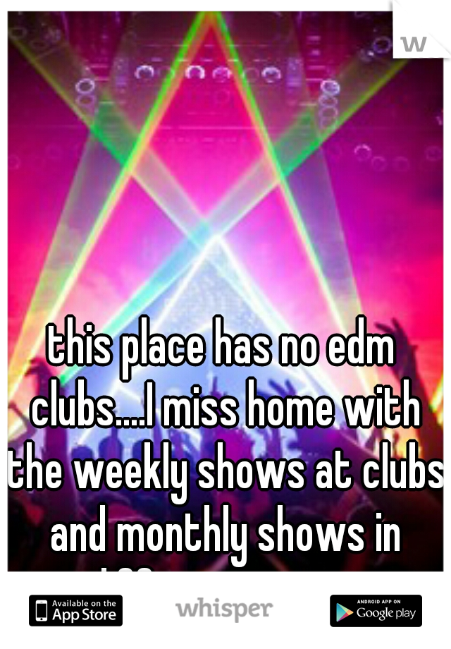 this place has no edm clubs....I miss home with the weekly shows at clubs and monthly shows in different spots 