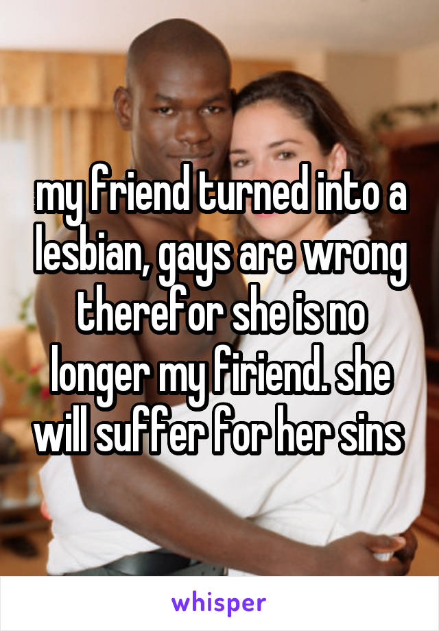 my friend turned into a lesbian, gays are wrong therefor she is no longer my firiend. she will suffer for her sins 