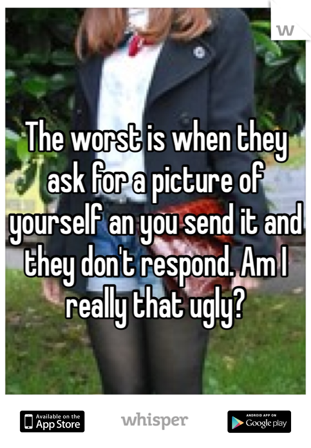 The worst is when they ask for a picture of yourself an you send it and they don't respond. Am I really that ugly?