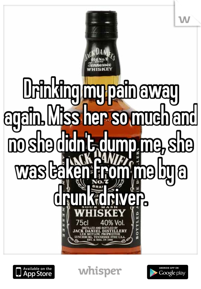 Drinking my pain away again. Miss her so much and no she didn't dump me, she was taken from me by a drunk driver. 