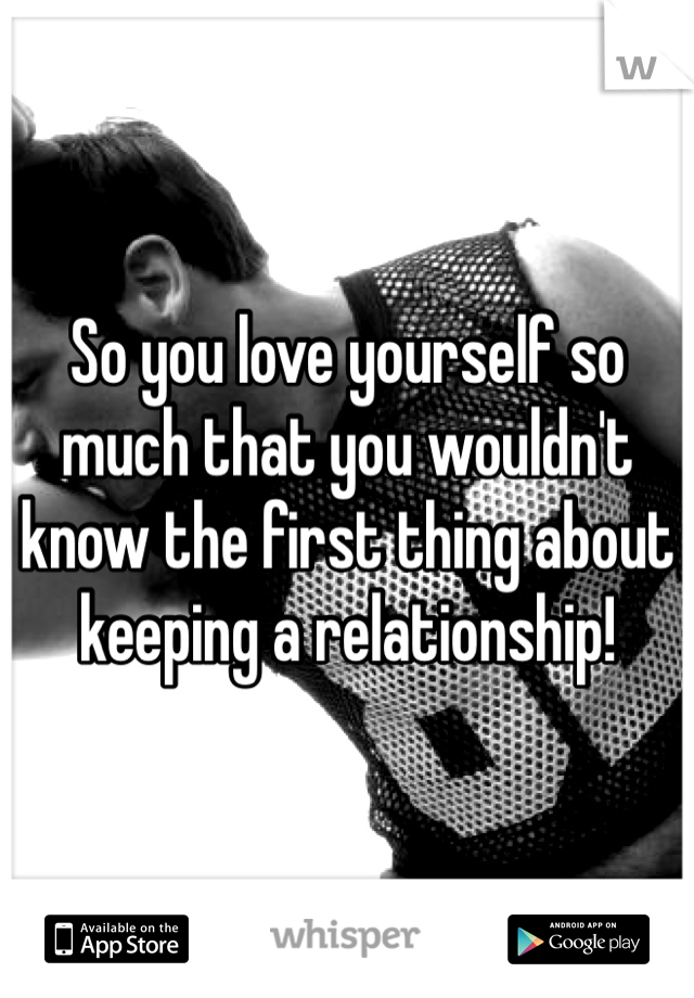 So you love yourself so much that you wouldn't know the first thing about keeping a relationship!
