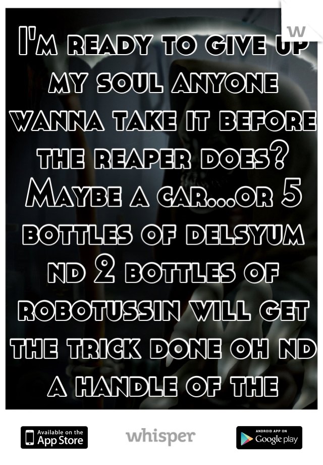 I'm ready to give up my soul anyone wanna take it before the reaper does? Maybe a car...or 5 bottles of delsyum nd 2 bottles of robotussin will get the trick done oh nd a handle of the shittiest vodka