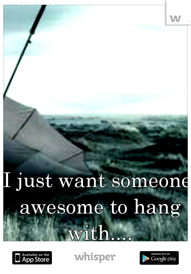 I just want someone awesome to hang with....