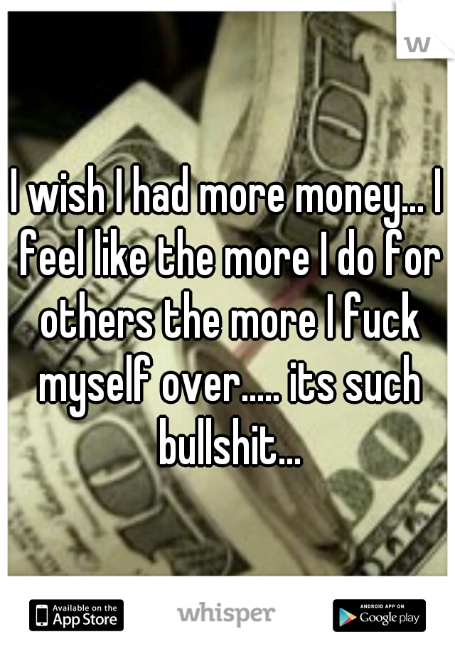 I wish I had more money... I feel like the more I do for others the more I fuck myself over..... its such bullshit...