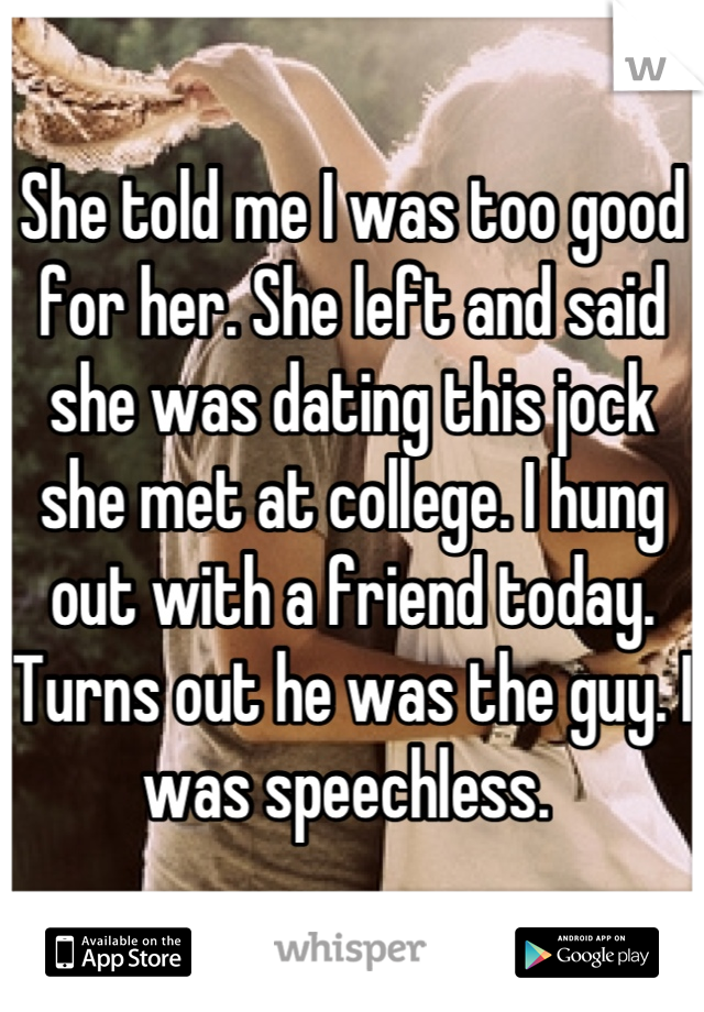 She told me I was too good for her. She left and said she was dating this jock she met at college. I hung out with a friend today. Turns out he was the guy. I was speechless. 