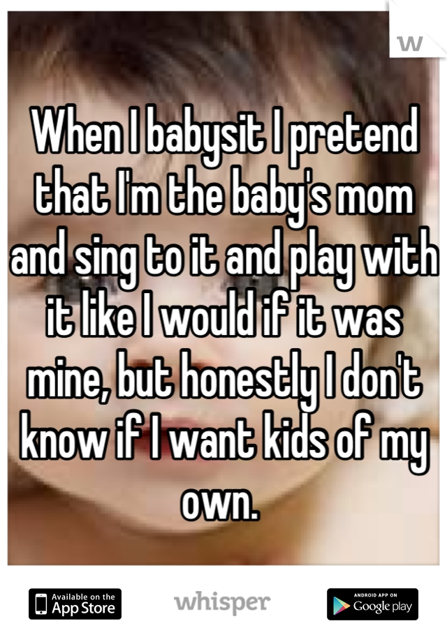 When I babysit I pretend that I'm the baby's mom and sing to it and play with it like I would if it was mine, but honestly I don't know if I want kids of my own. 