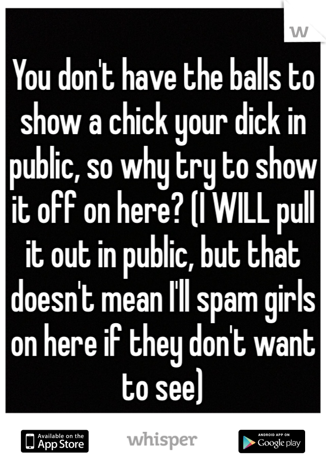 You don't have the balls to show a chick your dick in public, so why try to show it off on here? (I WILL pull it out in public, but that doesn't mean I'll spam girls on here if they don't want to see)