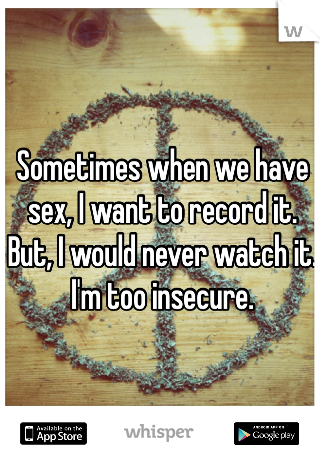 Sometimes when we have sex, I want to record it. But, I would never watch it. I'm too insecure. 