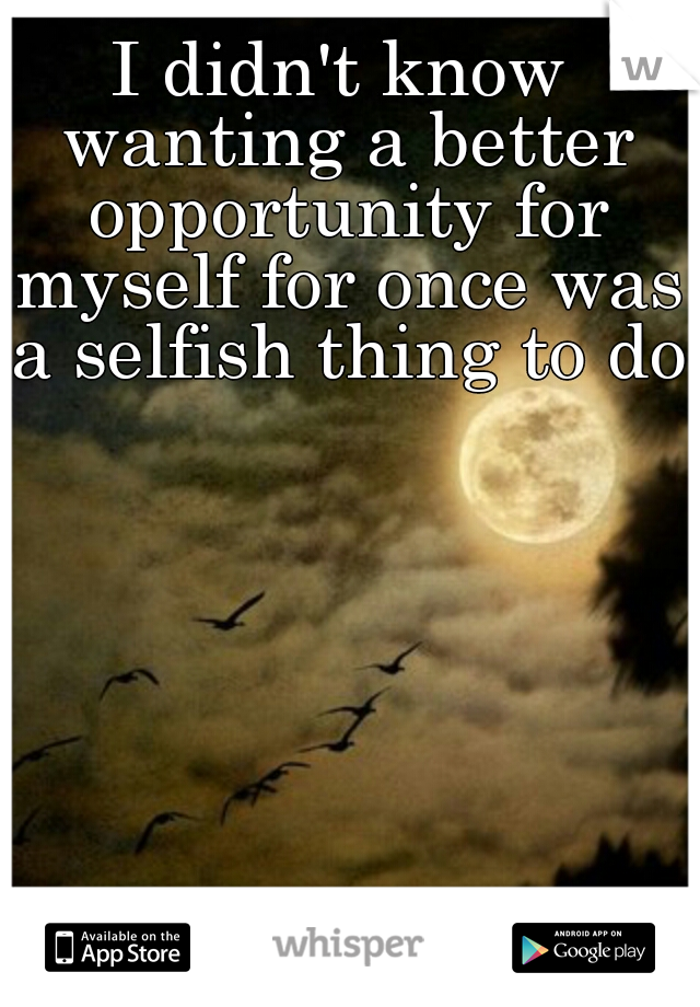 I didn't know wanting a better opportunity for myself for once was a selfish thing to do