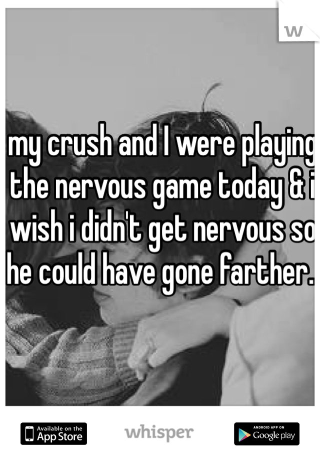 my crush and I were playing the nervous game today & i wish i didn't get nervous so he could have gone farther..