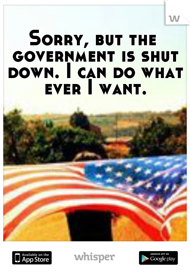 Sorry, but the government is shut down. I can do what ever I want.