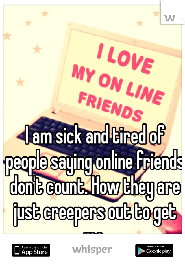 I am sick and tired of people saying online friends don't count. How they are just creepers out to get me. 




