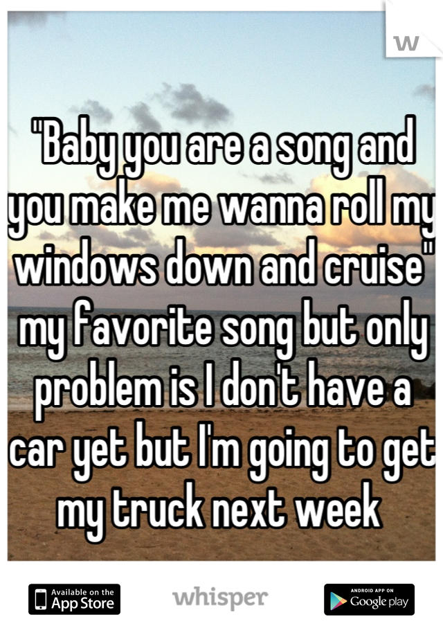 "Baby you are a song and you make me wanna roll my windows down and cruise" my favorite song but only problem is I don't have a car yet but I'm going to get my truck next week 
