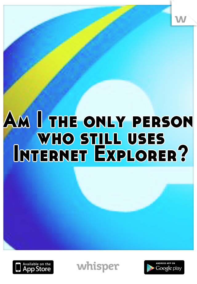 Am I the only person who still uses Internet Explorer?