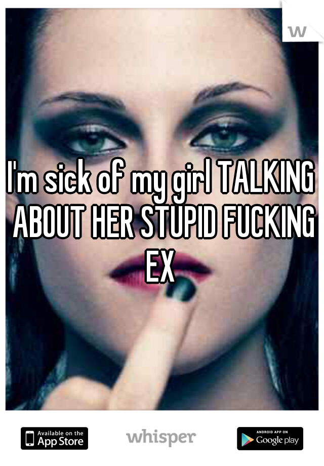 I'm sick of my girl TALKING ABOUT HER STUPID FUCKING EX 