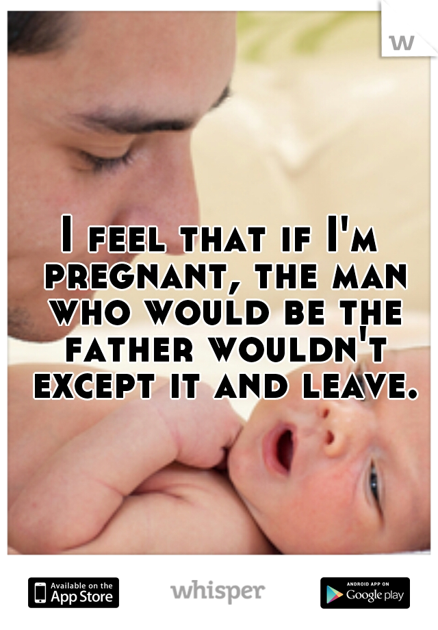I feel that if I'm pregnant, the man who would be the father wouldn't except it and leave.
