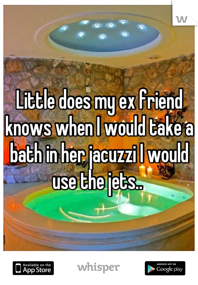 Little does my ex friend knows when I would take a bath in her jacuzzi I would use the jets.. 