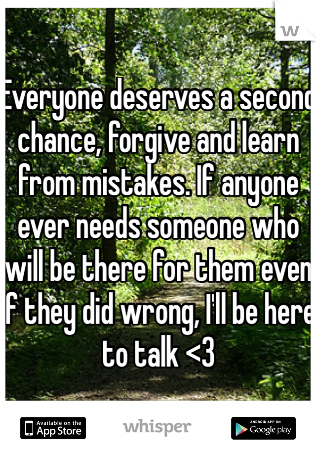 Everyone deserves a second chance, forgive and learn from mistakes. If anyone ever needs someone who will be there for them even if they did wrong, I'll be here to talk <3