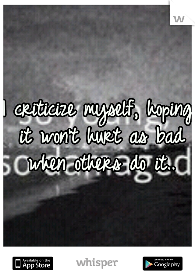 I criticize myself, hoping it won't hurt as bad when others do it..