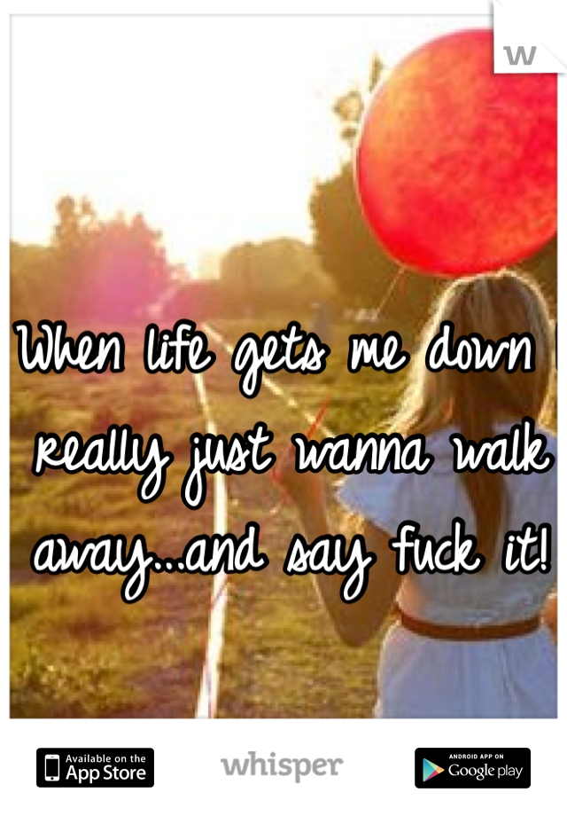 When life gets me down I really just wanna walk away...and say fuck it! 