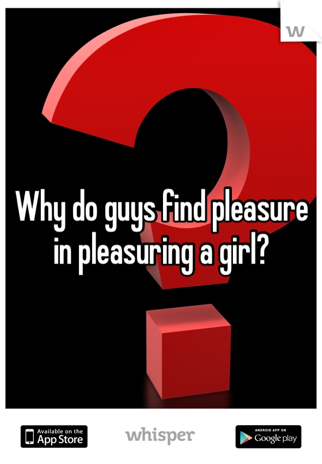 Why do guys find pleasure in pleasuring a girl?